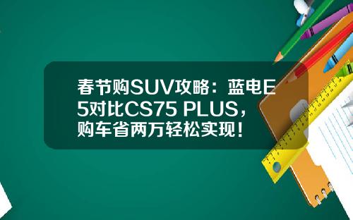 春节购SUV攻略：蓝电E5对比CS75 PLUS，购车省两万轻松实现！