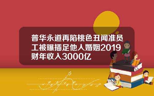 普华永道再陷桃色丑闻准员工被曝插足他人婚姻2019财年收入3000亿