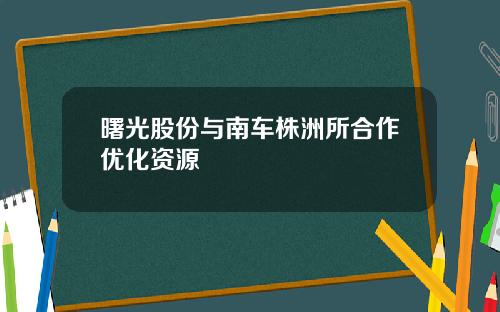 曙光股份与南车株洲所合作优化资源