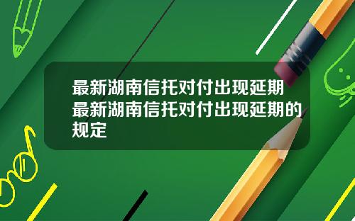 最新湖南信托对付出现延期最新湖南信托对付出现延期的规定