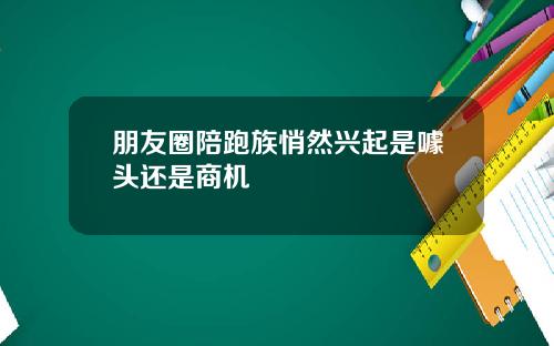 朋友圈陪跑族悄然兴起是噱头还是商机