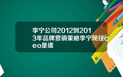 李宁公司2012到2013年品牌营销策略李宁现任ceo是谁