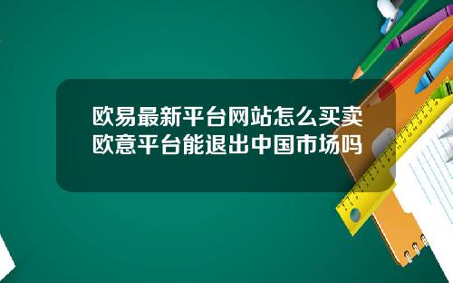 欧易最新平台网站怎么买卖欧意平台能退出中国市场吗