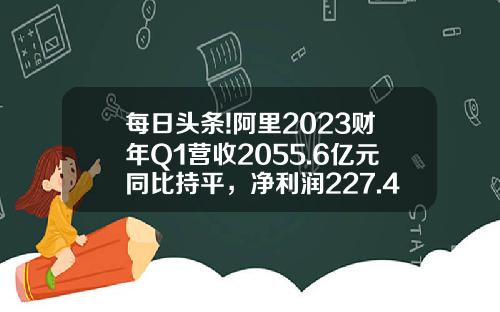 每日头条!阿里2023财年Q1营收2055.6亿元同比持平，净利润227.4亿