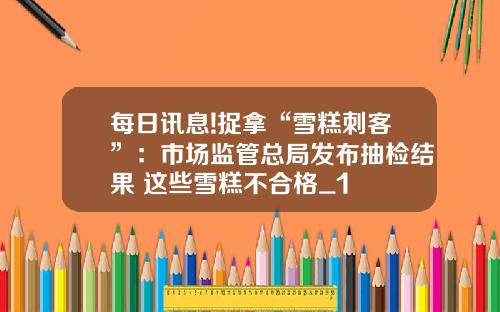 每日讯息!捉拿“雪糕刺客”：市场监管总局发布抽检结果 这些雪糕不合格_1