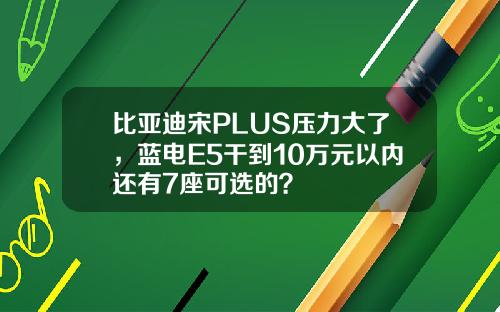 比亚迪宋PLUS压力大了，蓝电E5干到10万元以内还有7座可选的？