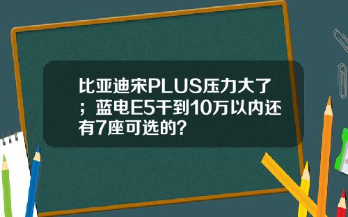 比亚迪宋PLUS压力大了；蓝电E5干到10万以内还有7座可选的？