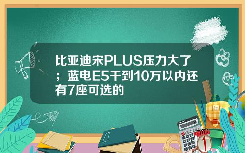 比亚迪宋PLUS压力大了；蓝电E5干到10万以内还有7座可选的