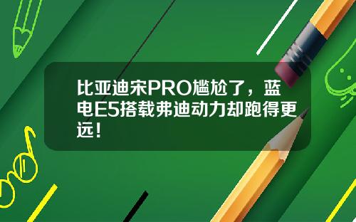 比亚迪宋PRO尴尬了，蓝电E5搭载弗迪动力却跑得更远！