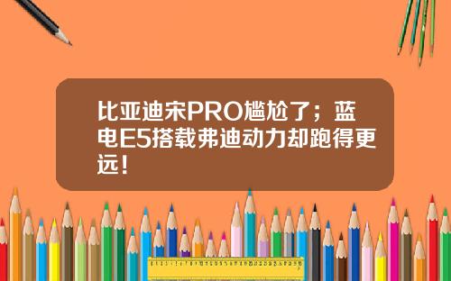 比亚迪宋PRO尴尬了；蓝电E5搭载弗迪动力却跑得更远！