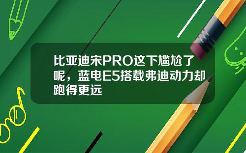 比亚迪宋PRO这下尴尬了呢，蓝电E5搭载弗迪动力却跑得更远