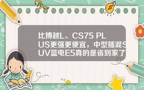比博越L、CS75 PLUS更强更便宜，中型插混SUV蓝电E5真的是省到家了！
