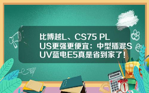 比博越L、CS75 PLUS更强更便宜：中型插混SUV蓝电E5真是省到家了！