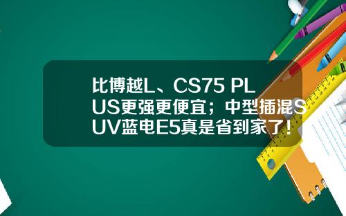 比博越L、CS75 PLUS更强更便宜；中型插混SUV蓝电E5真是省到家了！