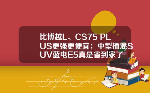 比博越L、CS75 PLUS更强更便宜；中型插混SUV蓝电E5真是省到家了