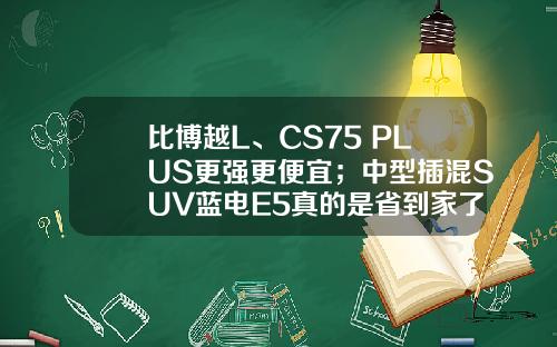 比博越L、CS75 PLUS更强更便宜；中型插混SUV蓝电E5真的是省到家了！