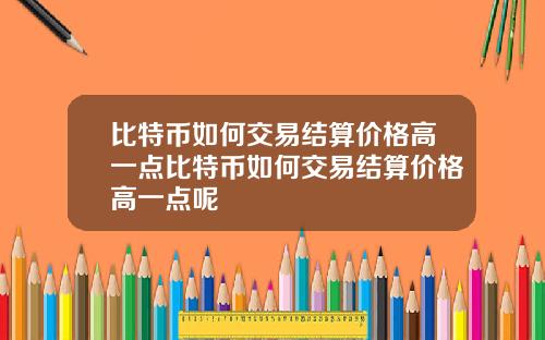 比特币如何交易结算价格高一点比特币如何交易结算价格高一点呢