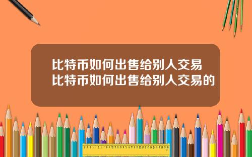 比特币如何出售给别人交易比特币如何出售给别人交易的