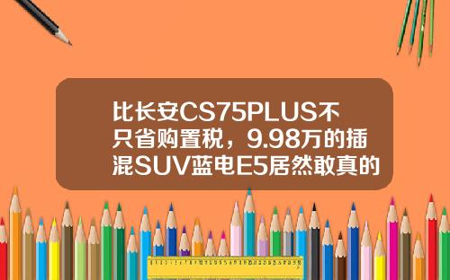 比长安CS75PLUS不只省购置税，9.98万的插混SUV蓝电E5居然敢真的油电同价
