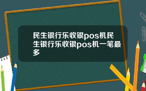 民生银行乐收银pos机民生银行乐收银pos机一笔最多