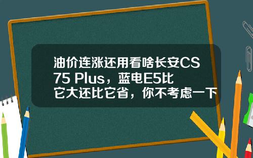 油价连涨还用看啥长安CS75 Plus，蓝电E5比它大还比它省，你不考虑一下？