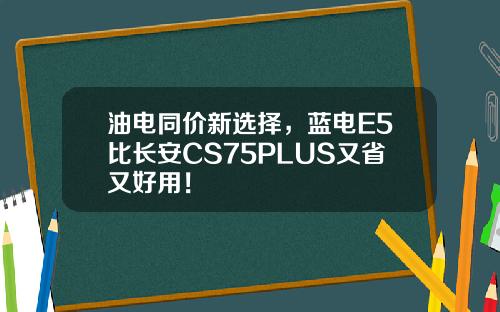 油电同价新选择，蓝电E5比长安CS75PLUS又省又好用！