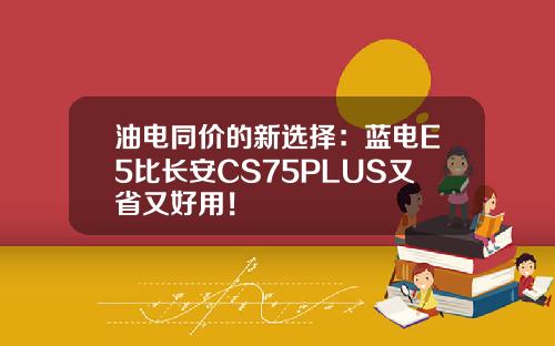油电同价的新选择：蓝电E5比长安CS75PLUS又省又好用！