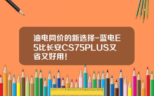 油电同价的新选择-蓝电E5比长安CS75PLUS又省又好用！