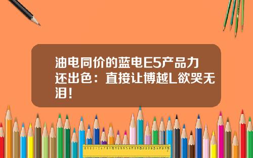 油电同价的蓝电E5产品力还出色：直接让博越L欲哭无泪！