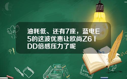 油耗低、还有7座，蓝电E5的这波优惠让欧尚Z6 IDD倍感压力了呢