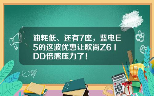 油耗低、还有7座，蓝电E5的这波优惠让欧尚Z6 IDD倍感压力了！