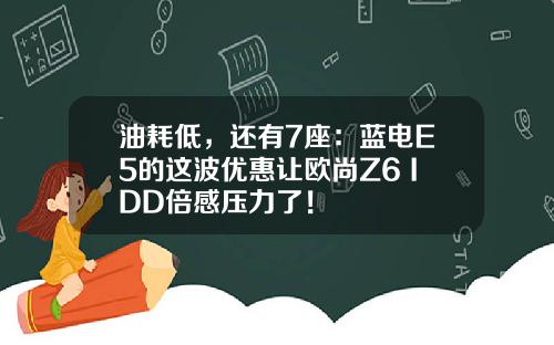 油耗低，还有7座：蓝电E5的这波优惠让欧尚Z6 IDD倍感压力了！