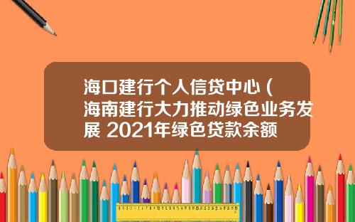 海口建行个人信贷中心 (海南建行大力推动绿色业务发展 2021年绿色贷款余额51.41亿元)