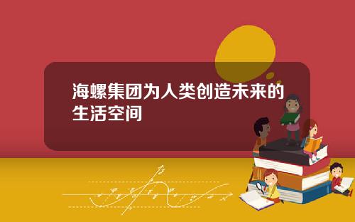 海螺集团为人类创造未来的生活空间