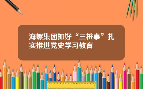 海螺集团抓好“三桩事”扎实推进党史学习教育