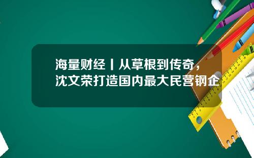 海量财经丨从草根到传奇，沈文荣打造国内最大民营钢企