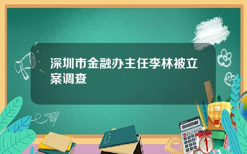 深圳市金融办主任李林被立案调查