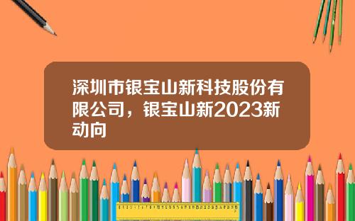 深圳市银宝山新科技股份有限公司，银宝山新2023新动向