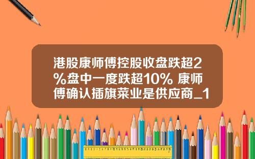 港股康师傅控股收盘跌超2%盘中一度跌超10% 康师傅确认插旗菜业是供应商_1