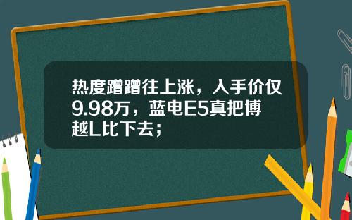 热度蹭蹭往上涨，入手价仅9.98万，蓝电E5真把博越L比下去；