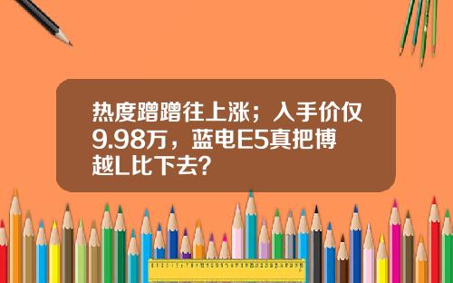 热度蹭蹭往上涨；入手价仅9.98万，蓝电E5真把博越L比下去？