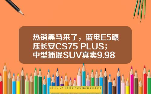 热销黑马来了，蓝电E5碾压长安CS75 PLUS；中型插混SUV真卖9.98万？