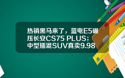 热销黑马来了，蓝电E5碾压长安CS75 PLUS；中型插混SUV真卖9.98万
