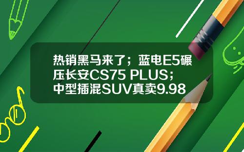 热销黑马来了；蓝电E5碾压长安CS75 PLUS；中型插混SUV真卖9.98万？
