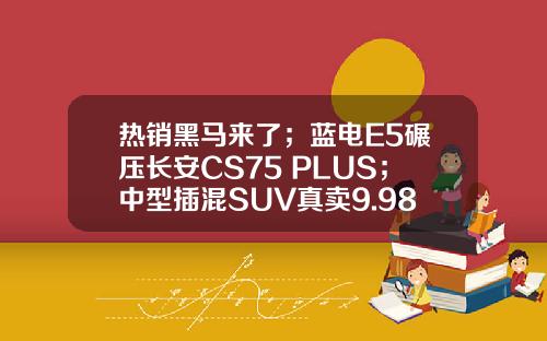 热销黑马来了；蓝电E5碾压长安CS75 PLUS；中型插混SUV真卖9.98万