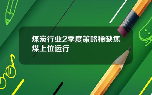 煤炭行业2季度策略稀缺焦煤上位运行