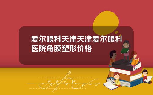 爱尔眼科天津天津爱尔眼科医院角膜塑形价格
