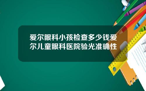 爱尔眼科小孩检查多少钱爱尔儿童眼科医院验光准确性