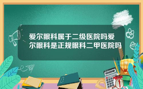 爱尔眼科属于二级医院吗爱尔眼科是正规眼科二甲医院吗
