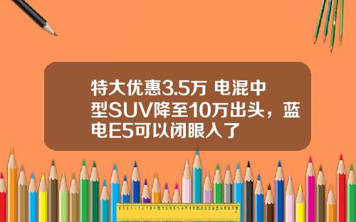 特大优惠3.5万 电混中型SUV降至10万出头，蓝电E5可以闭眼入了